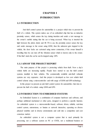 SVCET Page 1
CHAPTER I
INTRODUCTION
1.1 INTRODUCTION
Anti theft control system for automobiles is a project which tries to prevent the
theft of a vehicle. This system makes use of an embedded chip that has an inductive
proximity sensor, which senses the key during insertion and sends a text message to
the owner’s mobile stating that the car is being accessed. When key is inserted the
light between the photo diode and IR TX is cut, the proximity sensor senses the key
and sends message to the owner using GSM, then the unknown gets trapped in the
vehicle, the door locks are activated using motor connection, if the owner himself is
travelling then he can turn off the vibration sensor which is known only to the owner.
If the thief starts the car he can be trapped using GPS.
1.1.1 AIM OF THE PROJECT REPORT
The main purpose of this project is protecting vehicle from theft. Now a day’s
vehicle thefts are increasing rapidly. People have started to use the theft control
systems installed in their vehicles. The commercially available anti-theft vehicular
systems are very expensive. And this project is developed as low cost vehicle theft
control scheme using a microcontroller and with usage of GSM and GPS technology.
In this project we present an anti theft control system for automobiles that tries to
prevent the theft of a vehicle using GSM and GPS.
1.2 INTRODUCTION TO EMBEDDED SYSTEMS
An Embedded System is a combination of computer hardware and software, and
perhaps additional mechanical or other parts, designed to perform a specific function.
An embedded system is a microcontroller-based, software driven, reliable, real-time
control system, autonomous, or human or network interactive, operating on diverse
physical variables and in diverse environments and sold into a competitive and cost
conscious market.
An embedded system is not a computer system that is used primarily for
processing, not a software system on PC or UNIX, not a traditional business or
 