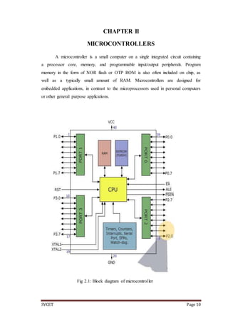 SVCET Page 10
CHAPTER II
MICROCONTROLLERS
A microcontroller is a small computer on a single integrated circuit containing
a processor core, memory, and programmable input/output peripherals. Program
memory in the form of NOR flash or OTP ROM is also often included on chip, as
well as a typically small amount of RAM. Microcontrollers are designed for
embedded applications, in contrast to the microprocessors used in personal computers
or other general purpose applications.
Fig 2.1: Block diagram of microcontroller
 