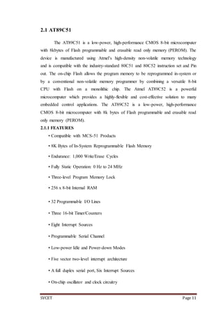 SVCET Page 11
2.1 AT89C51
The AT89C51 is a low-power, high-performance CMOS 8-bit microcomputer
with 8kbytes of Flash programmable and erasable read only memory (PEROM). The
device is manufactured using Atmel’s high-density non-volatile memory technology
and is compatible with the industry-standard 80C51 and 80C52 instruction set and Pin
out. The on-chip Flash allows the program memory to be reprogrammed in-system or
by a conventional non-volatile memory programmer by combining a versatile 8-bit
CPU with Flash on a monolithic chip. The Atmel AT89C52 is a powerful
microcomputer which provides a highly-flexible and cost-effective solution to many
embedded control applications. The AT89C52 is a low-power, high-performance
CMOS 8-bit microcomputer with 8k bytes of Flash programmable and erasable read
only memory (PEROM).
2.1.1 FEATURES
• Compatible with MCS-51 Products
• 8K Bytes of In-System Reprogrammable Flash Memory
• Endurance: 1,000 Write/Erase Cycles
• Fully Static Operation: 0 Hz to 24 MHz
• Three-level Program Memory Lock
• 256 x 8-bit Internal RAM
• 32 Programmable I/O Lines
• Three 16-bit Timer/Counters
• Eight Interrupt Sources
• Programmable Serial Channel
• Low-power Idle and Power-down Modes
• Five vector two-level interrupt architecture
• A full duplex serial port, Six Interrupt Sources
• On-chip oscillator and clock circuitry
 