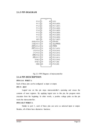 SVCET Page 13
2.1.3 PIN DIAGRAM
Fig 2.3: PIN Diagram of microcontroller
2.1.4 PIN DESCRIPTION
PINS 1-8 PORT 1:
Each of these pins can be configured as input or output.
PIN 9 – RST
Logical one on this pin stops microcontroller’s operating and erases the
contents of most registers. By applying logical zero to this pin, the program starts
execution from the beginning. In other words, a positive voltage pulse on this pin
resets the microcontroller.
PINS 10-17 PORT 3:
Similar to port 1, each of these pins can serve as universal input or output.
Besides, all of them have alternative functions:
 