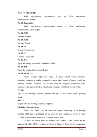 SVCET Page 14
PINS 10: RECEIVER
Serial asynchronous communication input or Serial synchronous
communication output.
Pin 11: Transmitter
Serial asynchronous communication output or Serial synchronous
communication clock output.
Pin 14:INT0
Interrupt 0 inputs
Pin 13:INT1
Interrupt 1 input
Pin 14:T0
Counter 0 clock input
Pin 15:T1
Counter 1 clock input
Pin 16: WR
Signal for writing to external (additional) RAM
Pin 17: RD
Signal for reading from external RAM
Pin 18, 19: X0, X1
Internal oscillator input and output. A quartz crystal which determines
operating frequency is usually connected to these pins. Instead of quartz crystal, the
miniature ceramics resonators can be also used for frequency stabilization. Later
versions of the microcontrollers operate at a frequency of 0 Hz up to over 50 Hz.
XTAL1
Input to the inverting oscillator amplifier and input to the internal clock operating
circuit.
XTAL2
Output from the inverting oscillator amplifier.
Oscillator Characteristics
XTAL1 and XTAL2 are the input and output, respectively, of an inverting
amplifier which can be configured for use as an on-chip oscillator, as shown in Figure
1. Either a quartz crystal or ceramic resonator may be used.
To drive the device from an external clock source, XTAL2 should be left
unconnected while XTAL1 is driven as shown in Figure 2. There are no requirements
 