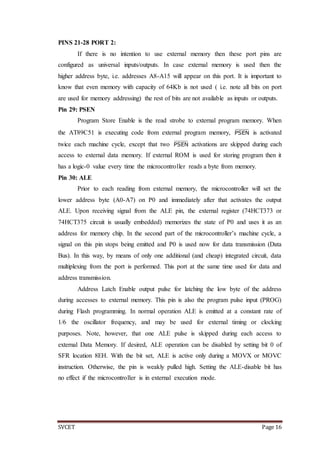 SVCET Page 16
PINS 21-28 PORT 2:
If there is no intention to use external memory then these port pins are
configured as universal inputs/outputs. In case external memory is used then the
higher address byte, i.e. addresses A8-A15 will appear on this port. It is important to
know that even memory with capacity of 64Kb is not used ( i.e. note all bits on port
are used for memory addressing) the rest of bits are not available as inputs or outputs.
Pin 29: PSEN
Program Store Enable is the read strobe to external program memory. When
the AT89C51 is executing code from external program memory, PSEN is activated
twice each machine cycle, except that two PSEN activations are skipped during each
access to external data memory. If external ROM is used for storing program then it
has a logic-0 value every time the microcontroller reads a byte from memory.
Pin 30: ALE
Prior to each reading from external memory, the microcontroller will set the
lower address byte (A0-A7) on P0 and immediately after that activates the output
ALE. Upon receiving signal from the ALE pin, the external register (74HCT373 or
74HCT375 circuit is usually embedded) memorizes the state of P0 and uses it as an
address for memory chip. In the second part of the microcontroller’s machine cycle, a
signal on this pin stops being emitted and P0 is used now for data transmission (Data
Bus). In this way, by means of only one additional (and cheap) integrated circuit, data
multiplexing from the port is performed. This port at the same time used for data and
address transmission.
Address Latch Enable output pulse for latching the low byte of the address
during accesses to external memory. This pin is also the program pulse input (PROG)
during Flash programming. In normal operation ALE is emitted at a constant rate of
1/6 the oscillator frequency, and may be used for external timing or clocking
purposes. Note, however, that one ALE pulse is skipped during each access to
external Data Memory. If desired, ALE operation can be disabled by setting bit 0 of
SFR location 8EH. With the bit set, ALE is active only during a MOVX or MOVC
instruction. Otherwise, the pin is weakly pulled high. Setting the ALE-disable bit has
no effect if the microcontroller is in external execution mode.
 
