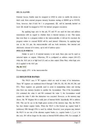 SVCET Page 17
PIN 31: EA/VPP:
External Access Enable must be strapped to GND in order to enable the device to
fetch code from external program memory locations starting at 0000H up to FFFFH.
Note, however, that if lock bit 1 is programmed, EA will be internally latched on
reset. EA should be strapped to VCC for internal program executions.
By applying logic zero to this pin, P2 and P3 are used for data and address
transmission with no regard to whether there is internal memory or not. That means
that even there is a program written to the microcontroller, it will not be executed, the
program written to external ROM will be used instead. Otherwise, by applying logic
one to the EA pin, the microcontroller will use both memories, first internal and
afterwards external (if it exists), up to end of address space.
PINS 32-39 PORT 0:
Similar to port 2, if external memory is not used, these pins can be used as
universal inputs or outputs. Otherwise, P0 is configured as address output (A0-A7)
when the ALE pin is at high level (1) and as data output (Data Bus), when logic zero
(0) is applied to the ALE pin.
Pin 40: VCC
Power supply (5V) to the microcontroller.
2.2 REGISTER BANKS
The 89c51 uses 8 "R" registers which are used in many of its instructions.
These "R" registers are numbered from 0 through 7 (R0, R1, R2, R3, R4, R5, R6, and
R7). These registers are generally used to assist in manipulating values and moving
data from one memory location to another the Accumulator. Thus if the Accumulator
(A) contained the value 6 and R4 contained the value 3, the Accumulator would
contain the value 9 after this instruction was executed. However, as the memory map
shows, the "R" Register R4 is really part of Internal RAM. Specifically, R4 is address
04h. This can be see in the bright green section of the memory map. But, the 89c51
has four distinct register banks. When the 89c51 is first booted up, register bank 0
(addresses 00h through 07h) is used by default. However, your program may instruct
the 89c51 to use one of the alternate register banks; i.e., register banks 1, 2, or 3. In
this case, R4 will no longer be the same as Internal RAM address 04h. For example, if
 