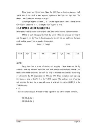 SVCET Page 20
Three timers are 16-bit wide. Since the 8052 has an 8-bit architecture, each
16-bit timer is accessed as two separate registers of low byte and high byte. The
timers 1 and 2 functions are same as in 8051.
Lower byte register of Timer 0 is TL0 and higher byte is TH0. Similarly lower
byte register of Timer1 is TL1 and higher byte register is TH1.
2.3.1 TIMER MODE REGISTERS
Both timers 0 and 1 use the same register TMOD to set the various operation modes.
TMOD is an 8-bit register in which the lower 4 bits are set aside for Timer 0
and the upper 4 bits for Timer 1. In each case, the lower 2 bits are used to set the timer
mode and the upper 2 bits to specify the operation.
(MSB) Table 2.2: TMOD (LSB)
GATE
Every timer has a means of starting and stopping. Some timers do this by
software, some by hardware and some have both software and hardware controls. The
timers in the 8051 have both. The start and stop of the timer are controlled by the way
of software by the TR (timer start) bits TR0 and TR1. These instructions start and stop
the timers as long as GATE=0 in the TMOD register. The hardware way of starting
and stopping the timer by an external source is achieved by making GATE=1 in the
TMOD register.
C/T:
Timer or counter selected. Cleared for timer operation and set for counter operation.
M1 :Mode bit 1
M0 :Mode bit 0
GATE C/T M1 M0 GATE C/T M1 M0
TIMER 1 TIMER 0
 