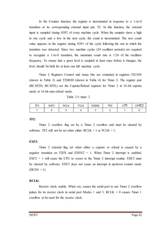 SVCET Page 22
In the Counter function, the register is incremented in response to a 1-to-0
transition at its corresponding external input pin, T2. In this function, the external
input is sampled during S5P2 of every machine cycle. When the samples show a high
in one cycle and a low in the next cycle, the count is incremented. The new count
value appears in the register during S3P1 of the cycle following the one in which the
transition was detected. Since two machine cycles (24 oscillator periods) are required
to recognize a 1-to-0 transition, the maximum count rate is 1/24 of the oscillator
frequency. To ensure that a given level is sampled at least once before it changes, the
level should be held for at least one full machine cycle.
Timer 2 Registers Control and status bits are contained in registers T2CON
(shown in Table 2) and T2MOD (shown in Table 4) for Timer 2. The register pair
(RCAP2H, RCAP2L) are the Capture/Reload registers for Timer 2 in 16-bit capture
mode or 16-bit auto-reload mode.
Table 2.5: timer 2
TF2:
Timer 2 overflow flag set by a Timer 2 overflow and must be cleared by
software. TF2 will not be set when either RCLK = 1 or TCLK = 1.
EXF2:
Timer 2 external flag set when either a capture or reload is caused by a
negative transition on T2EX and EXEN2 = 1. When Timer 2 interrupt is enabled,
EXF2 = 1 will cause the CPU to vector to the Timer 2 interrupt routine. EXF2 must
be cleared by software. EXF2 does not cause an interrupt in up/down counter mode
(DCEN = 1).
RCLK:
Receive clock enable. When set, causes the serial port to use Timer 2 overflow
pulses for its receive clock in serial port Modes 1 and 3. RCLK = 0 causes Timer 1
overflow to be used for the receive clock.
 