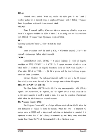 SVCET Page 23
TCLK:
Transmit clock enable. When set, causes the serial port to use Timer 2
overflow pulses for its transmit clock in serial port Modes 1 and 3. TCLK = 0 causes
Timer 1 overflows to be used for the transmit clock.
EXEN2:
Timer 2 external enables. When set, allows a capture or reload to occur as a
result of a negative transition on T2EX if Timer 2 is not being used to clock the serial
port. EXEN2 = 0 causes Timer 2 to ignore events at T2EX.
TR2:
Start/Stop control for Timer 2. TR2 = 1 starts the timer.
C/T2:
Timer or counter select for Timer 2. C/T2 = 0 for timer function. C/T2 = 1 for
external event counter (falling edge triggered).
CP/RL2:
Capture/Reload select. CP/RL2 = 1 causes captures to occur on negative
transitions at T2EX if EXEN2 = 1. CP/RL2= 0 causes automatic reloads to occur
when Timer 2 overflows or negative transitions occur at T2EX when EXEN2= 1.
When either RCLK or TCLK = 1, this bit is ignored and the timer is forced to auto-
reload on Timer 2 overflow.
Interrupt Registers The individual interrupt enable bits are in the IE register.
Two priorities can be set for each of the six interrupt sources in the IP register.
THE DATA POINTER (DPTR):
The Data Pointer (DPTR) is the 89c51’s only user-accessable 16-bit (2-byte)
register. The Accumulator, "R" registers, and "B" register are all 1-byte values.DPTR,
as the name suggests, is used to point to data. It is used by a number of commands
which allow the 89c51 to access external memory
The Program Counter (PC):
The Program Counter (PC) is a 2-byte address which tells the 89c51 where the
next instruction to execute is found in memory. When the 89c51 is initialized PC
always starts at 0000h and is incremented each time an instruction is executed. It is
important to note that PC isn’t always incremented by one. Since some instructions
require 2 or 3 bytes the PC will be incremented by 2 or 3 in these cases
 