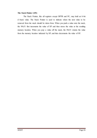 SVCET Page 24
The Stack Pointer (SP):
The Stack Pointer, like all registers except DPTR and PC, may hold an 8-bit
(1-byte) value. The Stack Pointer is used to indicate where the next value to be
removed from the stack should be taken from. When you push a value onto the stack,
the 89c51 first increments the value of SP and then stores the value at the resulting
memory location. When you pop a value off the stack, the 89c51 returns the value
from the memory location indicated by SP, and then decrements the value of SP.
 