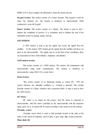 SVCET Page 26
LCD: LCD is used to display the information about the current process.
Keypad Section: This section consists of a Linear Keypad. This keypad is used for
select the junctions etc. The keypad is interfaced to microcontroller which
continuously scans the keypad.
Buzzer Section: This section consists of a Buzzer. The buzzer is used to alert /
indicate the completion of process. It is sometimes used to indicate the start of the
embedded system by alerting during start-up.
GPS MODEM:
A GPS modem is used to get the signals and receive the signals from the
satellites. In this project, GPS modem get the signals from the satellites and those are
given to the microcontroller. The signals may be in the form of the coordinates; these
are represented in form of the latitudes, longitudes and altitudes.
GSM modem Section:
This section consists of a GSM modem. The modem will communicate with
microcontroller using serial communication. The modem is interfaced to
microcontroller using MAX 232, a serial driver.
Relay Section:
This section consists of an interfacing circuitry to switch ON / OFF the
system whenever any unhealthy conditions i.e. overload is detected. This circuitry
basically consists of a Relay, transistor and a protection diode. A relay is used to drive
the 230V devices.
DC Motor:
DC motor is an output for this project. And DC motor is connected to
microcontroller. And this motor controlled by the microcontroller with the respective
inputs given by us. Its speed will be varied according to the speed set by the switches.
Proximity sensor:
Proximity sensor block is used to find proximity located in the path of the
robot. It will search for landmine and if it finds, it gives logic high to microcontroller.
Photo diode IR:
 