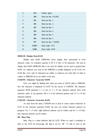 SVCET Page 28
DDRAM - Display Data RAM
Display data RAM (DDRAM) stores display data represented in 8-bit
character codes. Its extended capacity is 80 X 8 bits, or 80 characters. The area in
display data RAM (DDRAM) that is not used for display can be used as general data
RAM. So whatever you send on the DDRAM is actually displayed on the LCD. For
LCDs like 1x16, only 16 characters are visible, so whatever you write after 16 chars is
written in DDRAM but is not visible to the user.
CGROM - Character Generator ROM
Now you might be thinking that when you send an ASCII value to DDRAM,
how the character is displayed on LCD? So the answer is CGROM. The character
generator ROM generates 5 x 8 dot or 5 x 10 dot character patterns from 8-bit
character codes. It can generate 208 5 x 8 dot character patterns and 32 5 x 10 dot
character patterns.
CGRAM - Character Generator RAM
As clear from the name, CGRAM area is used to create custom characters in
LCD. In the character generator RAM, the user can rewrite character patterns by
program. For 5 x 8 dots, eight character patterns can be written, and for 5 x 10 dots,
four character patterns can be written.
BF - Busy Flag
Busy Flag is a status indicator flag for LCD. When we send a command or
data to the LCD for processing, this flag is set (i.e. BF =1) and as soon as the
6 EN Enable signal
7 D0 Data bus line 0 (LSB)
8 D1 Data bus line 1
9 D2 Data bus line 2
10 D3 Data bus line 3
11 D4 Data bus line 4
12 D5 Data bus line 5
13 D6 Data bus line 6
14 D7 Data bus line 7 (MSB)
15 LED+ Back Light VCC
16 LED- Back Light GND
 