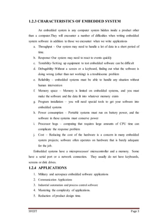 SVCET Page 3
1.2.3 CHARACTERISTICS OF EMBEDDED SYSTEM
An embedded system is any computer system hidden inside a product other
than a computer.They will encounter a number of difficulties when writing embedded
system software in addition to those we encounter when we write applications
a. Throughput – Our system may need to handle a lot of data in a short period of
time.
b. Response–Our system may need to react to events quickly
c. Testability–Setting up equipment to test embedded software can be difficult
d. Debugability–Without a screen or a keyboard, finding out what the software is
doing wrong (other than not working) is a troublesome problem
e. Reliability – embedded systems must be able to handle any situation without
human intervention
f. Memory space – Memory is limited on embedded systems, and you must
make the software and the data fit into whatever memory exists
g. Program installation – you will need special tools to get your software into
embedded systems
h. Power consumption – Portable systems must run on battery power, and the
software in these systems must conserve power
i. Processor hogs – computing that requires large amounts of CPU time can
complicate the response problem
j. Cost – Reducing the cost of the hardware is a concern in many embedded
system projects; software often operates on hardware that is barely adequate
for the job.
Embedded systems have a microprocessor/ microcontroller and a memory. Some
have a serial port or a network connection. They usually do not have keyboards,
screens or disk drives.
1.2.4 APPLICATIONS
1. Military and aerospace embedded software applications
2. Communication Applications
3. Industrial automation and process control software
4. Mastering the complexity of applications.
5. Reduction of product design time.
 