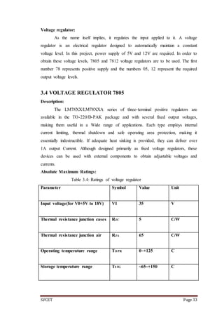 SVCET Page 33
Voltage regulator:
As the name itself implies, it regulates the input applied to it. A voltage
regulator is an electrical regulator designed to automatically maintain a constant
voltage level. In this project, power supply of 5V and 12V are required. In order to
obtain these voltage levels, 7805 and 7812 voltage regulators are to be used. The first
number 78 represents positive supply and the numbers 05, 12 represent the required
output voltage levels.
3.4 VOLTAGE REGULATOR 7805
Description:
The LM78XX/LM78XXA series of three-terminal positive regulators are
available in the TO-220/D-PAK package and with several fixed output voltages,
making them useful in a Wide range of applications. Each type employs internal
current limiting, thermal shutdown and safe operating area protection, making it
essentially indestructible. If adequate heat sinking is provided, they can deliver over
1A output Current. Although designed primarily as fixed voltage regulators, these
devices can be used with external components to obtain adjustable voltages and
currents.
Absolute Maximum Ratings:
Table 3.4: Ratings of voltage regulator
Parameter Symbol Value Unit
Input voltage(for V0+5V to 18V) V1 35 V
Thermal resistance junction cases RJC 5 C/W
Thermal resistance junction air RJA 65 C/W
Operating temperature range TOPR 0~+125 C
Storage temperature range TSTG ~65~+150 C
 
