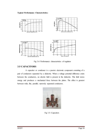 SVCET Page 34
Typical Performance Characteristics:
Fig 3.4: Performance characteristics of regulator
3.5 CAPACITORS
A capacitor or condenser is a passive electronic component consisting of a
pair of conductors separated by a dielectric. When a voltage potential difference exists
between the conductors, an electric field is present in the dielectric. This field stores
energy and produces a mechanical force between the plates. The effect is greatest
between wide, flat, parallel, narrowly separated conductors.
Fig 3.5: Capacitors
 