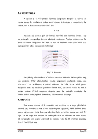 SVCET Page 35
3.6 RESISTORS
A resistor is a two-terminal electronic component designed to oppose an
electric current by producing a voltage drop between its terminals in proportion to the
current, that is, in accordance with Ohm's law:
V = IR
Resistors are used as part of electrical networks and electronic circuits. They
are extremely commonplace in most electronic equipment. Practical resistors can be
made of various compounds and films, as well as resistance wire (wire made of a
high-resistivity alloy, such as nickel/chrome).
Fig 3.6: Resistors
The primary characteristics of resistors are their resistance and the power they
can dissipate. Other characteristics include temperature coefficient, noise, and
inductance. Less well-known is critical resistance, the value below which power
dissipation limits the maximum permitted current flow, and above which the limit is
applied voltage. Critical resistance depends upon the materials constituting the
resistor as well as its physical dimensions; it's determined by design.
3.7 IR UNIT
This sensor consists of IR transmitter and receivers on a single plain.Where
Infrared (IR) radiation is part of the electromagnetic spectrum, which includes radio
waves, microwaves, visible light, and ultraviolet light, as well as gamma rays and X-
rays. The IR range falls between the visible portion of the spectrum and radio waves.
IR wavelengths are usually expressed in microns, with the lR spectrum extending
from 0.7 to 1000microns.
 