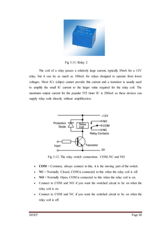 SVCET Page 38
Fig 3.11: Relay 2
The coil of a relay passes a relatively large current, typically 30mA for a 12V
relay, but it can be as much as 100mA for relays designed to operate from lower
voltages. Most ICs (chips) cannot provide this current and a transistor is usually used
to amplify the small IC current to the larger value required for the relay coil. The
maximum output current for the popular 555 timer IC is 200mA so these devices can
supply relay coils directly without amplification.
Fig 3.12: The relay switch connections COM, NC and NO
 COM = Common, always connect to this, it is the moving part of the switch.
 NC = Normally Closed, COM is connected to this when the relay coil is off.
 NO = Normally Open, COM is connected to this when the relay coil is on.
 Connect to COM and NO if you want the switched circuit to be on when the
relay coil is on.
 Connect to COM and NC if you want the switched circuit to be on when the
relay coil is off.
 