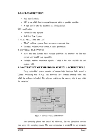 SVCET Page 4
1.2.5 CLASSIFICATION
 Real Time Systems.
 RTS is one which has to respond to events within a specified deadline.
 A right answer after the dead line is a wrong answer.
RTS classification
 Hard Real Time Systems
 Soft Real Time System
1. HARD REAL TIME SYSTEM
 "Hard" real-time systems have very narrow response time.
 Example: Nuclear power system, Cardiac pacemaker.
2. SOFT REAL TIME SYSTEM
 "Soft" real-time systems have reduced constrains on "lateness" but still must
operate very quickly and repeatable.
 Example: Railway reservation system – takes a few extra seconds the data
remains valid.
1.2.6 OVERVIEW OF EMBEDDED SYSTEM ARCHITECTURE
Every embedded system consists of custom-built hardware built around a
Central Processing Unit (CPU). This hardware also contains memory chips onto
which the software is loaded. The software residing on the memory chip is also called
the ‘firmware’.
The operating system runs above the hardware, and the application software
runs above the operating system. The same architecture is applicable to any computer
Fig 1.3: Various blocks of hardware
 