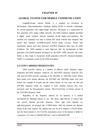 SVCET Page 40
CHAPTER IV
GLOBAL SYSTEM FOR MOBILE COMMUNICATION
Originally Groupe Spécial Mobile, is a standard set developed by
the European Telecommunications Standards Institute (ETSI) to describe technologies
for second generation (2G) digital cellular networks. Developed as a replacement for
first generation (1G) analog cellular networks, the GSM standard originally described
a digital, circuit switched network optimized for full duplex voice telephony. The
standard was expanded over time to include first circuit switched data transport, then
packet data transport via GPRS (General Packet Radio services). Packet data
transmission speeds were later increased via EDGE (Enhanced Data rates for GSM
Evolution). The GSM standard is more improved after the development of third
generation (3G) UMTS standard developed by the 3GPP. GSM networks will evolve
further as they begin to incorporate fourth generation (4G) LTE Advanced standards.
"GSM" is a trademark owned by the GSM Association.
4.2 GSM CARRIER FREQUENCIES
GSM networks operate in a number of different carrier frequency ranges
(separated into GSM frequency ranges for 2G and UMTS frequency bands for 3G),
with most 2G GSM networks operating in the 900 MHz or 1800 MHz bands. Where
these bands were already allocated, the 850 MHz and 1900 MHz bands were used
instead (for example in Canada and the United States). In rare cases the 400 and
450 MHz frequency bands are assigned in some countries because they were
previously used for first-generation systems. Most 3G networks in Europe operate in
the 2100 MHz frequency band.
Regardless of the frequency selected by an operator, it is divided
into timeslots for individual phones to use. This allows eight full-rate or sixteen half-
rate speech channels per radio frequency. These eight radio timeslots (or
eight burst periods) are grouped into a TDMA frame. Half rate channels use alternate
frames in the same timeslot. The channel data rate for all 8 channels is 270.833 Kbit/s,
and the frame duration is 4.615 ms.The transmission power in the handset is limited to
a maximum of 2 watts in GSM850/900 and 1 watt in GSM1800/1900.
 
