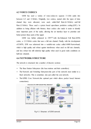 SVCET Page 41
4.3 VOICE CODECS
GSM has used a variety of voice codecs to squeeze 3.1 kHz audio into
between 6.5 and 13 Kbit/s. Originally, two codecs, named after the types of data
channel they were allocated, were used, called Half Rate (6.5 Kbit/s) and Full
Rate (13 kbit/s). These used a system based upon linear predictive coding (LPC). In
addition to being efficient with bitrates, these codecs also made it easier to identify
more important parts of the audio, allowing the air interface layer to prioritize and
better protect these parts of the signal.
GSM was further enhanced in 1997[8] with the Enhanced Full Rate (EFR)
codec, a 12.2 Kbit/s codec that uses a full rate channel. Finally, with the development
of UMTS, EFR was refactored into a variable-rate codec called AMR-Narrowband,
which is high quality and robust against interference when used on full rate channels,
and less robust but still relatively high quality when used in good radio conditions on
half-rate channels.
4.4 NETWORK STRUCTURE
The network is structured into a number of discrete sections:
 The Base Station Subsystem (the base stations and their controllers).
 The Network and Switching Subsystem (the part of the network most similar to a
fixed network). This is sometimes also just called the core network.
 The GPRS Core Network (the optional part which allows packet based Internet
connections).
Fig 4.1: Structure of GSM network
 