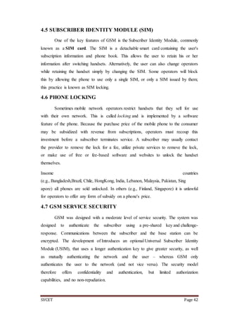 SVCET Page 42
4.5 SUBSCRIBER IDENTITY MODULE (SIM)
One of the key features of GSM is the Subscriber Identity Module, commonly
known as a SIM card. The SIM is a detachable smart card containing the user's
subscription information and phone book. This allows the user to retain his or her
information after switching handsets. Alternatively, the user can also change operators
while retaining the handset simply by changing the SIM. Some operators will block
this by allowing the phone to use only a single SIM, or only a SIM issued by them;
this practice is known as SIM locking.
4.6 PHONE LOCKING
Sometimes mobile network operators restrict handsets that they sell for use
with their own network. This is called locking and is implemented by a software
feature of the phone. Because the purchase price of the mobile phone to the consumer
may be subsidized with revenue from subscriptions, operators must recoup this
investment before a subscriber terminates service. A subscriber may usually contact
the provider to remove the lock for a fee, utilize private services to remove the lock,
or make use of free or fee-based software and websites to unlock the handset
themselves.
Insome countries
(e.g., Bangladesh,Brazil, Chile, HongKong, India, Lebanon, Malaysia, Pakistan, Sing
apore) all phones are sold unlocked. In others (e.g., Finland, Singapore) it is unlawful
for operators to offer any form of subsidy on a phone's price.
4.7 GSM SERVICE SECURITY
GSM was designed with a moderate level of service security. The system was
designed to authenticate the subscriber using a pre-shared key and challenge-
response. Communications between the subscriber and the base station can be
encrypted. The development of Introduces an optional Universal Subscriber Identity
Module (USIM), that uses a longer authentication key to give greater security, as well
as mutually authenticating the network and the user – whereas GSM only
authenticates the user to the network (and not vice versa). The security model
therefore offers confidentiality and authentication, but limited authorization
capabilities, and no non-repudiation.
 