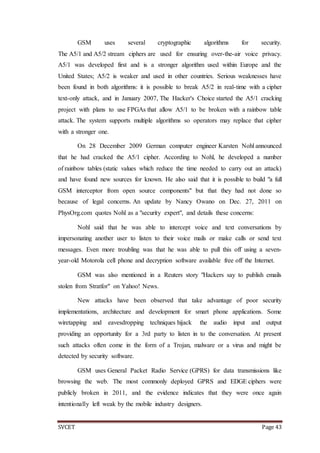 SVCET Page 43
GSM uses several cryptographic algorithms for security.
The A5/1 and A5/2 stream ciphers are used for ensuring over-the-air voice privacy.
A5/1 was developed first and is a stronger algorithm used within Europe and the
United States; A5/2 is weaker and used in other countries. Serious weaknesses have
been found in both algorithms: it is possible to break A5/2 in real-time with a cipher
text-only attack, and in January 2007, The Hacker's Choice started the A5/1 cracking
project with plans to use FPGAs that allow A5/1 to be broken with a rainbow table
attack. The system supports multiple algorithms so operators may replace that cipher
with a stronger one.
On 28 December 2009 German computer engineer Karsten Nohl announced
that he had cracked the A5/1 cipher. According to Nohl, he developed a number
of rainbow tables (static values which reduce the time needed to carry out an attack)
and have found new sources for known. He also said that it is possible to build "a full
GSM interceptor from open source components" but that they had not done so
because of legal concerns. An update by Nancy Owano on Dec. 27, 2011 on
PhysOrg.com quotes Nohl as a "security expert", and details these concerns:
Nohl said that he was able to intercept voice and text conversations by
impersonating another user to listen to their voice mails or make calls or send text
messages. Even more troubling was that he was able to pull this off using a seven-
year-old Motorola cell phone and decryption software available free off the Internet.
GSM was also mentioned in a Reuters story "Hackers say to publish emails
stolen from Stratfor" on Yahoo! News.
New attacks have been observed that take advantage of poor security
implementations, architecture and development for smart phone applications. Some
wiretapping and eavesdropping techniques hijack the audio input and output
providing an opportunity for a 3rd party to listen in to the conversation. At present
such attacks often come in the form of a Trojan, malware or a virus and might be
detected by security software.
GSM uses General Packet Radio Service (GPRS) for data transmissions like
browsing the web. The most commonly deployed GPRS and EDGE ciphers were
publicly broken in 2011, and the evidence indicates that they were once again
intentionally left weak by the mobile industry designers.
 