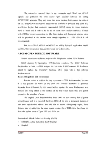 SVCET Page 44
The researchers revealed flaws in the commonly used GEA/1 and GEA/2
ciphers and published the open source "gprs decode" software for sniffing
GPRS/EDGE networks. They also noted that some carriers don't encrypt the data at
all (i.e. using GEA/0) in order to detect the use of traffic or protocols they don't like,
e.g. Skype, leaving their customers unprotected. GEA/3 seems to remain relatively
hard to break and is said to be in use on some more modern networks. If used
with USIM to prevent connections to fake base stations and downgrade attacks, users
will be protected in the medium term, though migration to 128-bit GEA/4 is still
recommended.
But since GEA/0, GEA/1 and GEA/2 are widely deployed, applications should
use SSL/TLS for sensitive data, as they would on wi-finetworks.
4.8GSM OPEN SOURCE SOFTWARE
Several open-source software projects exist that provide certain GSM features:
GSM daemon by Openmoko, BTS develops a station, The GSM Software
Project aims to build a GSM analyzer for less than $1000Osmocom BB developers
intend to replace the proprietary baseband GSM stack with a free software
implementation.
Issues with patents and open source
Patents remain a problem for any open-source GSM implementation, because
it is not possible for GNU or any other free software distributor to guarantee
immunity from all lawsuits by the patent holders against the users. Furthermore new
features are being added to the standard all the time which means they have patent
protection for a number of years.
The original GSM implementations from 1991 are now entirely free of patent
encumbrances and it is expected that Open BTS will be able to implement features of
that initial specification without limit and that as patents subsequently expire, those
features can be added into the open source version. As of 2011, there have been no
law suits against users of Open BTS over GSM use.
International Mobile Subscriber Identity (IMSI)
 MSISDN Mobile Subscriber ISDN Number
 Handoff
 