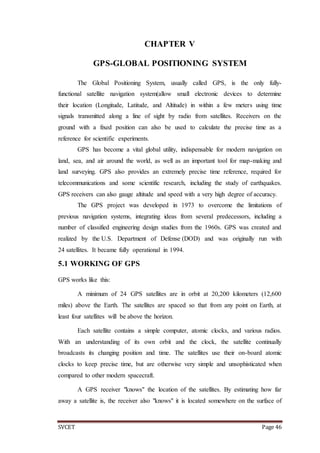 SVCET Page 46
CHAPTER V
GPS-GLOBAL POSITIONING SYSTEM
The Global Positioning System, usually called GPS, is the only fully-
functional satellite navigation system(allow small electronic devices to determine
their location (Longitude, Latitude, and Altitude) in within a few meters using time
signals transmitted along a line of sight by radio from satellites. Receivers on the
ground with a fixed position can also be used to calculate the precise time as a
reference for scientific experiments.
GPS has become a vital global utility, indispensable for modern navigation on
land, sea, and air around the world, as well as an important tool for map-making and
land surveying. GPS also provides an extremely precise time reference, required for
telecommunications and some scientific research, including the study of earthquakes.
GPS receivers can also gauge altitude and speed with a very high degree of accuracy.
The GPS project was developed in 1973 to overcome the limitations of
previous navigation systems, integrating ideas from several predecessors, including a
number of classified engineering design studies from the 1960s. GPS was created and
realized by the U.S. Department of Defense (DOD) and was originally run with
24 satellites. It became fully operational in 1994.
5.1 WORKING OF GPS
GPS works like this:
A minimum of 24 GPS satellites are in orbit at 20,200 kilometers (12,600
miles) above the Earth. The satellites are spaced so that from any point on Earth, at
least four satellites will be above the horizon.
Each satellite contains a simple computer, atomic clocks, and various radios.
With an understanding of its own orbit and the clock, the satellite continually
broadcasts its changing position and time. The satellites use their on-board atomic
clocks to keep precise time, but are otherwise very simple and unsophisticated when
compared to other modern spacecraft.
A GPS receiver "knows" the location of the satellites. By estimating how far
away a satellite is, the receiver also "knows" it is located somewhere on the surface of
 