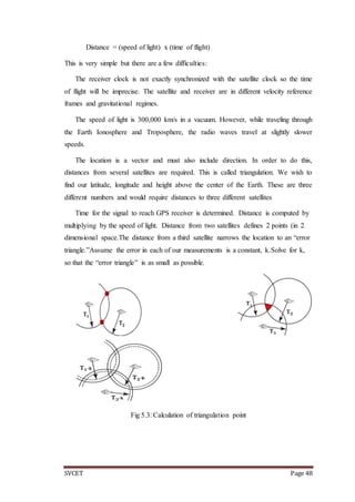 SVCET Page 48
Distance = (speed of light) x (time of flight)
This is very simple but there are a few difficulties:
The receiver clock is not exactly synchronized with the satellite clock so the time
of flight will be imprecise. The satellite and receiver are in different velocity reference
frames and gravitational regimes.
The speed of light is 300,000 km/s in a vacuum. However, while traveling through
the Earth Ionosphere and Troposphere, the radio waves travel at slightly slower
speeds.
The location is a vector and must also include direction. In order to do this,
distances from several satellites are required. This is called triangulation. We wish to
find our latitude, longitude and height above the center of the Earth. These are three
different numbers and would require distances to three different satellites
Time for the signal to reach GPS receiver is determined. Distance is computed by
multiplying by the speed of light. Distance from two satellites defines 2 points (in 2
dimensional space.The distance from a third satellite narrows the location to an “error
triangle.”Assume the error in each of our measurements is a constant, k.Solve for k,
so that the “error triangle” is as small as possible.
Fig 5.3: Calculation of triangulation point
 