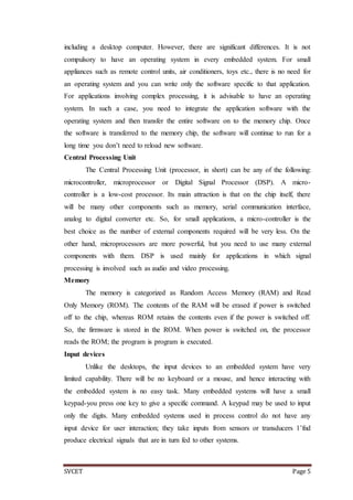 SVCET Page 5
including a desktop computer. However, there are significant differences. It is not
compulsory to have an operating system in every embedded system. For small
appliances such as remote control units, air conditioners, toys etc., there is no need for
an operating system and you can write only the software specific to that application.
For applications involving complex processing, it is advisable to have an operating
system. In such a case, you need to integrate the application software with the
operating system and then transfer the entire software on to the memory chip. Once
the software is transferred to the memory chip, the software will continue to run for a
long time you don’t need to reload new software.
Central Processing Unit
The Central Processing Unit (processor, in short) can be any of the following:
microcontroller, microprocessor or Digital Signal Processor (DSP). A micro-
controller is a low-cost processor. Its main attraction is that on the chip itself, there
will be many other components such as memory, serial communication interface,
analog to digital converter etc. So, for small applications, a micro-controller is the
best choice as the number of external components required will be very less. On the
other hand, microprocessors are more powerful, but you need to use many external
components with them. DSP is used mainly for applications in which signal
processing is involved such as audio and video processing.
Memory
The memory is categorized as Random Access Memory (RAM) and Read
Only Memory (ROM). The contents of the RAM will be erased if power is switched
off to the chip, whereas ROM retains the contents even if the power is switched off.
So, the firmware is stored in the ROM. When power is switched on, the processor
reads the ROM; the program is program is executed.
Input devices
Unlike the desktops, the input devices to an embedded system have very
limited capability. There will be no keyboard or a mouse, and hence interacting with
the embedded system is no easy task. Many embedded systems will have a small
keypad-you press one key to give a specific command. A keypad may be used to input
only the digits. Many embedded systems used in process control do not have any
input device for user interaction; they take inputs from sensors or transducers 1’fnd
produce electrical signals that are in turn fed to other systems.
 