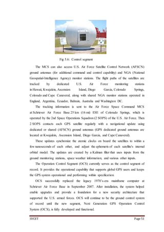 SVCET Page 51
Fig 5.6: Control segment
The MCS can also access U.S. Air Force Satellite Control Network (AFSCN)
ground antennas (for additional command and control capability) and NGA (National
Geospatial-Intelligence Agency) monitor stations. The flight paths of the satellites are
tracked by dedicated U.S. Air Force monitoring stations
in Hawaii, Kwajalein, Ascension Island, Diego Garcia, Colorado Springs,
Colorado and Cape Canaveral, along with shared NGA monitor stations operated in
England, Argentina, Ecuador, Bahrain, Australia and Washington DC.
The tracking information is sent to the Air Force Space Command MCS
at Schriever Air Force Base 25 km (16 mi) ESE of Colorado Springs, which is
operated by the 2nd Space Operations Squadron (2 SOPS) of the U.S. Air Force. Then
2 SOPS contacts each GPS satellite regularly with a navigational update using
dedicated or shared (AFSCN) ground antennas (GPS dedicated ground antennas are
located at Kwajalein, Ascension Island, Diego Garcia, and Cape Canaveral).
These updates synchronize the atomic clocks on board the satellites to within a
few nanoseconds of each other, and adjust the ephemeris of each satellite's internal
orbital model. The updates are created by a Kalman filter that uses inputs from the
ground monitoring stations, space weather information, and various other inputs.
The Operation Control Segment (OCS) currently serves as the control segment of
record. It provides the operational capability that supports global GPS users and keeps
the GPS system operational and performing within specification.
OCS successfully replaced the legacy 1970’s-era mainframe computer at
Schriever Air Force Base in September 2007. After installation, the system helped
enable upgrades and provide a foundation for a new security architecture that
supported the U.S. armed forces. OCS will continue to be the ground control system
of record until the new segment, Next Generation GPS Operation Control
System (OCX), is fully developed and functional.
 