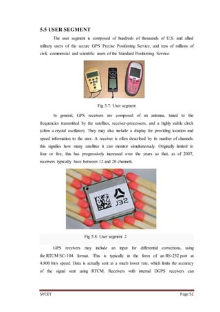 SVCET Page 52
5.5 USER SEGMENT
The user segment is composed of hundreds of thousands of U.S. and allied
military users of the secure GPS Precise Positioning Service, and tens of millions of
civil, commercial and scientific users of the Standard Positioning Service.
Fig 5.7: User segment
In general, GPS receivers are composed of an antenna, tuned to the
frequencies transmitted by the satellites, receiver-processors, and a highly stable clock
(often a crystal oscillator). They may also include a display for providing location and
speed information to the user. A receiver is often described by its number of channels:
this signifies how many satellites it can monitor simultaneously. Originally limited to
four or five, this has progressively increased over the years so that, as of 2007,
receivers typically have between 12 and 20 channels.
Fig 5.8: User segment 2
GPS receivers may include an input for differential corrections, using
the RTCM SC-104 format. This is typically in the form of an RS-232 port at
4,800 bit/s speed. Data is actually sent at a much lower rate, which limits the accuracy
of the signal sent using RTCM. Receivers with internal DGPS receivers can
 