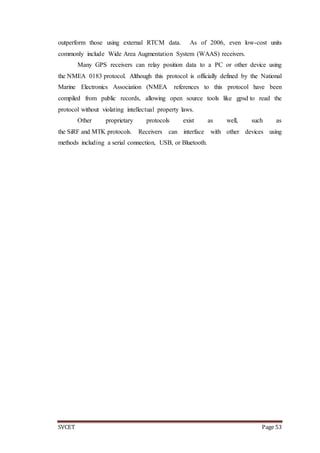 SVCET Page 53
outperform those using external RTCM data. As of 2006, even low-cost units
commonly include Wide Area Augmentation System (WAAS) receivers.
Many GPS receivers can relay position data to a PC or other device using
the NMEA 0183 protocol. Although this protocol is officially defined by the National
Marine Electronics Association (NMEA references to this protocol have been
compiled from public records, allowing open source tools like gpsd to read the
protocol without violating intellectual property laws.
Other proprietary protocols exist as well, such as
the SiRF and MTK protocols. Receivers can interface with other devices using
methods including a serial connection, USB, or Bluetooth.
 
