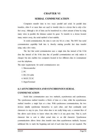 SVCET Page 54
CHAPTER VI
SERIAL COMMUNICATION
Computers transfer data in two ways: parallel and serial. In parallel data
transfers, often 8 or more lines are used to transfer data to a device that is only a few
feet away. Although a lot of data can be transferred in a short amount of time by using
many wires in parallel, the distance cannot be great. To transfer to a device located
many meters away, the serial method is best suitable.
In serial communication, the data is sent one bit at a time. The 8051 has serial
communication capability built into it, thereby making possible fast data transfer
using only a few wires.
The fact that serial communication uses a single data line instead of the 8-bit
data line instead of the 8-bit data line of parallel communication not only makes it
cheaper but also enables two computers located in two different cities to communicate
over the telephone.
The main requirements for serial communication are:
1. Microcontroller
2. PC
3. RS 232 cable
4. MAX 232 IC
5. HyperTerminal
6.1 ASYNCHRONOUS AND SYNCHRONOUS SERIAL
COMMUNICATION
Serial data communication uses two methods, asynchronous and synchronous.
The synchronous method transfers a block of data at a time, while the asynchronous
method transfers a single byte at a time. With synchronous communications, the two
devices initially synchronize themselves to each other, and then continually send
characters to stay in sync. Even when data is not really being sent, a constant flow of
bits allows each device to know where the other is at any given time. That is, each
character that is sent is either actual data or an idle character. Synchronous
communications allows faster data transfer rates than asynchronous methods, because
additional bits to mark the beginning and end of each data byte are not required. The
 