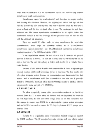 SVCET Page 55
serial ports on IBM-style PCs are asynchronous devices and therefore only support
asynchronous serial communications.
Asynchronous means "no synchronization", and thus does not require sending
and receiving idle characters. However, the beginning and end of each byte of data
must be identified by start and stop bits. The start bit indicates when the data byte is
about to begin and the stop bit signals when it ends. The requirement to send these
additional two bits causes asynchronous communication to be slightly slower than
synchronous however it has the advantage that the processor does not have to deal
with the additional idle characters.
There are special IC chips made by many manufacturers for serial data
communications. These chips are commonly referred to as UART(universal
asynchronous receiver-transmitter) and USART(universal synchronous-asynchronous
receiver-transmitter). The 8051 has a built-in UART.
In the asynchronous method, the data such as ASCII characters are packed
between a start and a stop bit. The start bit is always one bit, but the stop bit can be
one or two bits. The start bit is always a 0 (low) and stop bit (s) is 1 (high). This is
called framing.
The rate of data transfer in serial data communication is stated as bps (bits per
second). Another widely used terminology for bps is baud rate. The data transfer rate
of a given computer system depends on communication ports incorporated into that
system. And in asynchronous serial data communication, this baud rate is generally
limited to 100,000bps. The baud rate is fixed to 9600bps in order to interface with the
microcontroller using a crystal of 11.0592 MHz.
6.2 RS232 CABLE
To allow compatibility among data communication equipment, an interfacing
standard called RS232 is used. Since the standard was set long before the advent of
the TTL logic family, its input and output voltage levels are not TTL compatible. For
this reason, to connect any RS232 to a microcontroller system, voltage converters
such as MAX232 are used to convert the TTL logic levels to the RS232 voltage levels
and vice versa.
6.3 MAX 232
Max232 IC is a specialized circuit which makes standard voltages as required
by RS232 standards. This IC provides best noise rejection and very reliable against
 
