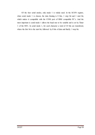 SVCET Page 58
Of the four serial modes, only mode 1 is widely used. In the SCON register,
when serial mode 1 is chosen, the data framing is 8 bits, 1 stop bit and 1 start bit,
which makes it compatible with the COM port of IBM/ compatible PC’s. And the
most important is serial mode 1 allows the baud rate to be variable and is set by Timer
1 of the 8051. In serial mode 1, for each character a total of 10 bits are transferred,
where the first bit is the start bit, followed by 8 bits of data and finally 1 stop bit.
 