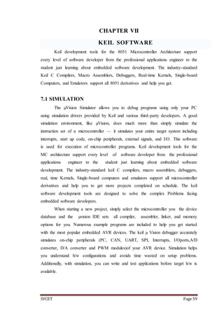 SVCET Page 59
CHAPTER VII
KEIL SOFTWARE
Keil development tools for the 8051 Microcontroller Architecture support
every level of software developer from the professional applications engineer to the
student just learning about embedded software development. The industry-standard
Keil C Compilers, Macro Assemblers, Debuggers, Real-time Kernels, Single-board
Computers, and Emulators support all 8051 derivatives and help you get.
7.1 SIMULATION
The µVision Simulator allows you to debug programs using only your PC
using simulation drivers provided by Keil and various third-party developers. A good
simulation environment, like µVision, does much more than simply simulate the
instruction set of a microcontroller — it simulates your entire target system including
interrupts, start up code, on-chip peripherals, external signals, and I/O. This software
is used for execution of microcontroller programs. Keil development tools for the
MC architecture support every level of software developer from the professional
applications engineer to the student just learning about embedded software
development. The industry-standard keil C compilers, macro assemblers, debuggers,
real, time Kernels, Single-board computers and emulators support all microcontroller
derivatives and help you to get more projects completed on schedule. The keil
software development tools are designed to solve the complex Problems facing
embedded software developers.
When starting a new project, simply select the microcontroller you the device
database and the µvision IDE sets all compiler, assembler, linker, and memory
options for you. Numerous example programs are included to help you get started
with the most popular embedded AVR devices. The keil µ Vision debugger accurately
simulates on-chip peripherals (PC, CAN, UART, SPI, Interrupts, I/Oports,A/D
converter, D/A converter and PWM modules)of your AVR device. Simulation helps
you understand h/w configurations and avoids time wasted on setup problems.
Additionally, with simulation, you can write and test applications before target h/w is
available.
 
