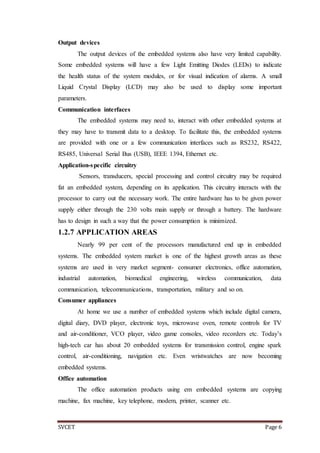 SVCET Page 6
Output devices
The output devices of the embedded systems also have very limited capability.
Some embedded systems will have a few Light Emitting Diodes (LEDs) to indicate
the health status of the system modules, or for visual indication of alarms. A small
Liquid Crystal Display (LCD) may also be used to display some important
parameters.
Communication interfaces
The embedded systems may need to, interact with other embedded systems at
they may have to transmit data to a desktop. To facilitate this, the embedded systems
are provided with one or a few communication interfaces such as RS232, RS422,
RS485, Universal Serial Bus (USB), IEEE 1394, Ethernet etc.
Application-specific circuitry
Sensors, transducers, special processing and control circuitry may be required
fat an embedded system, depending on its application. This circuitry interacts with the
processor to carry out the necessary work. The entire hardware has to be given power
supply either through the 230 volts main supply or through a battery. The hardware
has to design in such a way that the power consumption is minimized.
1.2.7 APPLICATION AREAS
Nearly 99 per cent of the processors manufactured end up in embedded
systems. The embedded system market is one of the highest growth areas as these
systems are used in very market segment- consumer electronics, office automation,
industrial automation, biomedical engineering, wireless communication, data
communication, telecommunications, transportation, military and so on.
Consumer appliances
At home we use a number of embedded systems which include digital camera,
digital diary, DVD player, electronic toys, microwave oven, remote controls for TV
and air-conditioner, VCO player, video game consoles, video recorders etc. Today’s
high-tech car has about 20 embedded systems for transmission control, engine spark
control, air-conditioning, navigation etc. Even wristwatches are now becoming
embedded systems.
Office automation
The office automation products using em embedded systems are copying
machine, fax machine, key telephone, modem, printer, scanner etc.
 