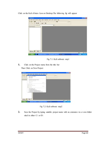 SVCET Page 60
Click on the Keil uVision Icon on Desktop.The following fig will appear
Fig 7.1: Keil software step1
1. Click on the Project menu from the title bar
Then Click on New Project
Fig 7.2: Keil software step2
2. Save the Project by typing suitable project name with no extension in u r own folder
sited in either C: or D:
 