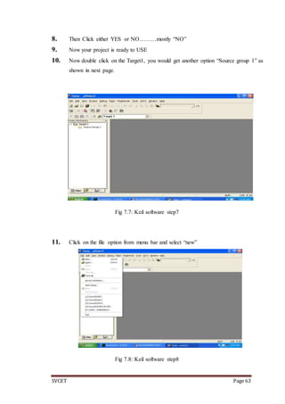 SVCET Page 63
8. Then Click either YES or NO………mostly “NO”
9. Now your project is ready to USE
10. Now double click on the Target1, you would get another option “Source group 1” as
shown in next page.
Fig 7.7: Keil software step7
11. Click on the file option from menu bar and select “new”
Fig 7.8: Keil software step8
 