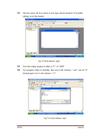 SVCET Page 64
12. The next screen will be as shown in next page, and just maximize it by double
clicking on its blue boarder.
Fig 7.9: Keil software step9
13. Now start writing program in either in “C” or “ASM”
14. For a program written in Assembly, then save it with extension “. asm” and for “C”
based program save it with extension “ .C”
Fig 7.10: Keil software step1
 