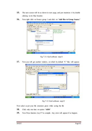 SVCET Page 65
15. The next screen will be as shown in next page, and just maximize it by double
clicking on its blue boarder.
16. Now right click on Source group 1 and click on “Add files to Group Source”
Fig 7.11: Keil software step11
17. Now you will get another window, on which by default “C” files will appear.
Fig 7.12: Keil software step12
Now select as per your file extension given while saving the file
18. Click only one time on option “ADD”
19. Now Press function key F7 to compile. Any error will appear if so happen.
 