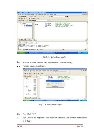 SVCET Page 66
Fig 7.13: Keil software step13
20. If the file contains no error, then press Control+F5 simultaneously.
21. The new window is as follows
Fig 7.14: Keil software step14
22. Then Click “OK”
23. Now Click on the Peripherals from menu bar, and check your required port as shown
in fig below
 