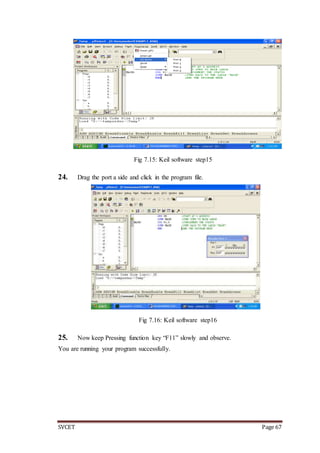 SVCET Page 67
Fig 7.15: Keil software step15
24. Drag the port a side and click in the program file.
Fig 7.16: Keil software step16
25. Now keep Pressing function key “F11” slowly and observe.
You are running your program successfully.
 