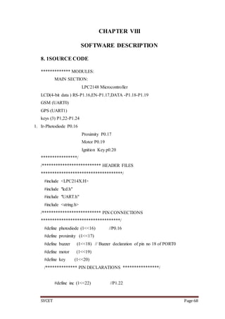 SVCET Page 68
CHAPTER VIII
SOFTWARE DESCRIPTION
8. 1SOURCE CODE
************* MODULES:
MAIN SECTION:
LPC2148 Microcontroller
LCD(4-bit data ) RS-P1.16,EN-P1.17,DATA -P1.18-P1.19
GSM (UART0)
GPS (UART1)
keys (3) P1,22-P1.24
1. Ir-Photodiode P0.16
Proximity P0.17
Motor P0.19
Ignition Key p0.20
****************/
/************************** HEADER FILES
************************************/
#include <LPC214X.H>
#include "lcd.h"
#include "UART.h"
#include <string.h>
/************************** PIN CONNECTIONS
***********************************/
#define photodiode (1<<16) //P0.16
#define proximity (1<<17)
#define buzzer (1<<18) // Buzzer declaration of pin no 18 of PORT0
#define motor (1<<19)
#define key (1<<20)
/************** PIN DECLARATIONS ****************/
#define inc (1<<22) //P1.22
 