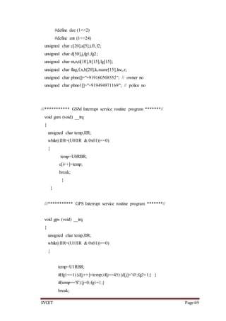 SVCET Page 69
#define dec (1<<2)
#define ent (1<<24)
unsigned char c[20],a[5],i,f1,f2;
unsigned char d[50],j,fg1,fg2;
unsigned char m,n,ti[10],lt[15],lg[15];
unsigned char flag,f,x,b[20],k,numr[15],loc,z;
unsigned char phno[]="+919160508552"; // owner no
unsigned char phno1[]="+919494971169"; // police no
///*********** GSM Interrupt service routine program *******//
void gsm (void) __irq
{
unsigned char temp,IIR;
while((IIR=(U0IIR & 0x01))==0)
{
temp=U0RBR;
c[i++]=temp;
break;
}
}
///*********** GPS Interrupt service routine program *******//
void gps (void) __irq
{
unsigned char temp,IIR;
while((IIR=(U1IIR & 0x01))==0)
{
temp=U1RBR;
if(fg1==1){d[j++]=temp;if(j==45){d[j]='0';fg2=1;} }
if(temp=='$'){j=0;fg1=1;}
break;
 