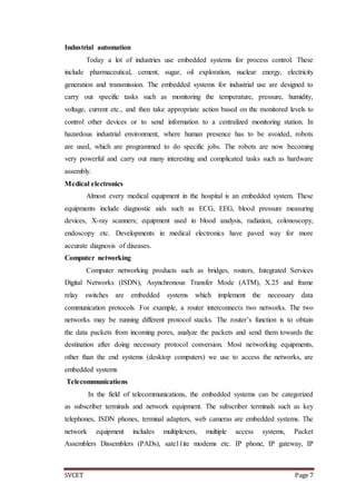 SVCET Page 7
Industrial automation
Today a lot of industries use embedded systems for process control. These
include pharmaceutical, cement, sugar, oil exploration, nuclear energy, electricity
generation and transmission. The embedded systems for industrial use are designed to
carry out specific tasks such as monitoring the temperature, pressure, humidity,
voltage, current etc., and then take appropriate action based on the monitored levels to
control other devices or to send information to a centralized monitoring station. In
hazardous industrial environment, where human presence has to be avoided, robots
are used, which are programmed to do specific jobs. The robots are now becoming
very powerful and carry out many interesting and complicated tasks such as hardware
assembly.
Medical electronics
Almost every medical equipment in the hospital is an embedded system. These
equipments include diagnostic aids such as ECG, EEG, blood pressure measuring
devices, X-ray scanners; equipment used in blood analysis, radiation, colonoscopy,
endoscopy etc. Developments in medical electronics have paved way for more
accurate diagnosis of diseases.
Computer networking
Computer networking products such as bridges, routers, Integrated Services
Digital Networks (ISDN), Asynchronous Transfer Mode (ATM), X.25 and frame
relay switches are embedded systems which implement the necessary data
communication protocols. For example, a router interconnects two networks. The two
networks may be running different protocol stacks. The router’s function is to obtain
the data packets from incoming pores, analyze the packets and send them towards the
destination after doing necessary protocol conversion. Most networking equipments,
other than the end systems (desktop computers) we use to access the networks, are
embedded systems
Telecommunications
In the field of telecommunications, the embedded systems can be categorized
as subscriber terminals and network equipment. The subscriber terminals such as key
telephones, ISDN phones, terminal adapters, web cameras are embedded systems. The
network equipment includes multiplexers, multiple access systems, Packet
Assemblers Dissemblers (PADs), sate11ite modems etc. IP phone, IP gateway, IP
 