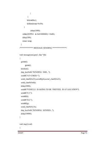 SVCET Page 71
}
}
lcdcmd(loc);
lcddata(temp+0x30);
}
delay(1000);
while((IOPIN1 & 0x01000000)==0x00);
delay(300);
return temp;
}
/************* MESSAGE SENDING **************/
void message(unsigned char *ph)
{
gsmint();
gpsint();
lcdclear();
disp_loc(0x80,"SENDING SMS...");
serial0("AT+CMGS=");
serial_char0(0x22);serial0(ph);serial_char0(0x22);
serial_char0(0x0d);
delay(2000);
serial0("VEHICLE IS GOING TO BE THEFTED, IS AT LOCATION");
serial0("LT:");
serial0(lt);
serial0("LG:");
serial0(lg);
serial_char0(0x1A);
disp_loc(0x80,"SENDING SENDED...");
delay(10000);
}
void msg1(void)
{
 