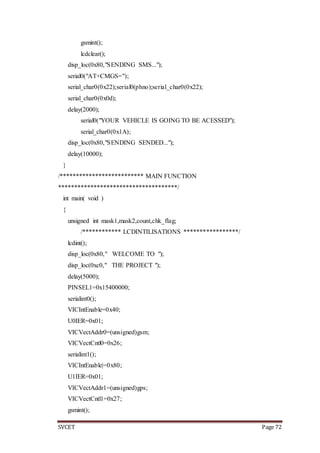 SVCET Page 72
gsmint();
lcdclear();
disp_loc(0x80,"SENDING SMS...");
serial0("AT+CMGS=");
serial_char0(0x22);serial0(phno);serial_char0(0x22);
serial_char0(0x0d);
delay(2000);
serial0("YOUR VEHICLE IS GOING TO BE ACESSED");
serial_char0(0x1A);
disp_loc(0x80,"SENDING SENDED...");
delay(10000);
}
/************************** MAIN FUNCTION
*************************************/
int main( void )
{
unsigned int mask1,mask2,count,chk_flag;
/************ LCDINTILISATIONS *****************/
lcdint();
disp_loc(0x80," WELCOME TO ");
disp_loc(0xc0," THE PROJECT ");
delay(5000);
PINSEL1=0x15400000;
serialint0();
VICIntEnable=0x40;
U0IER=0x01;
VICVectAddr0=(unsigned)gsm;
VICVectCntl0=0x26;
serialint1();
VICIntEnable|=0x80;
U1IER=0x01;
VICVectAddr1=(unsigned)gps;
VICVectCntl1=0x27;
gsmint();
 