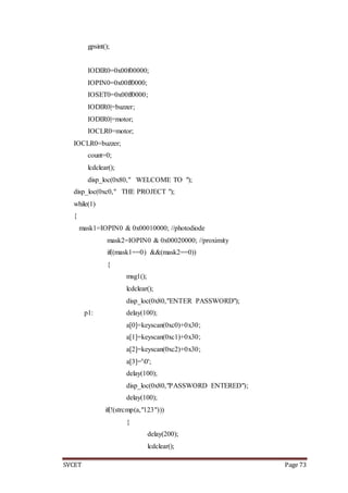 SVCET Page 73
gpsint();
IODIR0=0x00f00000;
IOPIN0=0x00ff0000;
IOSET0=0x00ff0000;
IODIR0|=buzzer;
IODIR0|=motor;
IOCLR0=motor;
IOCLR0=buzzer;
count=0;
lcdclear();
disp_loc(0x80," WELCOME TO ");
disp_loc(0xc0," THE PROJECT ");
while(1)
{
mask1=IOPIN0 & 0x00010000; //photodiode
mask2=IOPIN0 & 0x00020000; //proximity
if((mask1==0) &&(mask2==0))
{
msg1();
lcdclear();
disp_loc(0x80,"ENTER PASSWORD");
p1: delay(100);
a[0]=keyscan(0xc0)+0x30;
a[1]=keyscan(0xc1)+0x30;
a[2]=keyscan(0xc2)+0x30;
a[3]='0';
delay(100);
disp_loc(0x80,"PASSWORD ENTERED");
delay(100);
if(!(strcmp(a,"123")))
{
delay(200);
lcdclear();
 