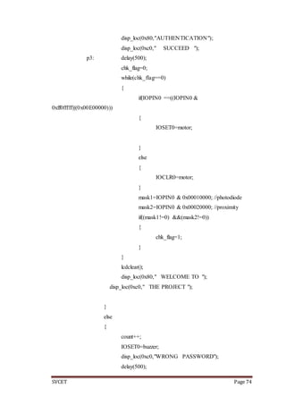 SVCET Page 74
disp_loc(0x80,"AUTHENTICATION");
disp_loc(0xc0," SUCCEED ");
p3: delay(500);
chk_flag=0;
while(chk_flag==0)
{
if(IOPIN0 ==((IOPIN0 &
0xff0fffff)|(0x00E00000)))
{
IOSET0=motor;
}
else
{
IOCLR0=motor;
}
mask1=IOPIN0 & 0x00010000; //photodiode
mask2=IOPIN0 & 0x00020000; //proximity
if((mask1!=0) &&(mask2!=0))
{
chk_flag=1;
}
}
lcdclear();
disp_loc(0x80," WELCOME TO ");
disp_loc(0xc0," THE PROJECT ");
}
else
{
count++;
IOSET0=buzzer;
disp_loc(0xc0,"WRONG PASSWORD");
delay(500);
 