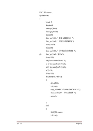 SVCET Page 75
IOCLR0=buzzer;
if(count>=3)
{
count=0;
lcdclear();
message(phno);
message(phno1);
lcdclear();
disp_loc(0x80," THE VEHICLE ");
disp_loc(0xc0," ACESS DENIED ");
delay(5000);
lcdclear();
disp_loc(0x80," ENTER SECRETE ");
p2: disp_loc(0xc0," KEY:");
delay(100);
a[0]=keyscan(0xc5)+0x30;
a[1]=keyscan(0xc6)+0x30;
a[2]=keyscan(0xc7)+0x30;
a[3]='0';
delay(100);
if(!(strcmp(a,"456")))
{
delay(200);
lcdclear();
disp_loc(0x80,"AUTHENTICATION");
disp_loc(0xc0," SUCCEED ");
goto p3;
}
else
{
IOSET0=buzzer;
lcdclear();
 