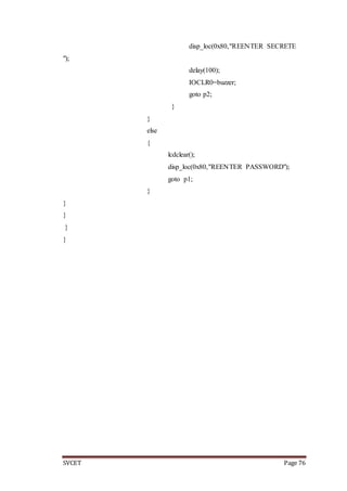 SVCET Page 76
disp_loc(0x80,"REENTER SECRETE
");
delay(100);
IOCLR0=buzzer;
goto p2;
}
}
else
{
lcdclear();
disp_loc(0x80,"REENTER PASSWORD");
goto p1;
}
}
}
}
}
 